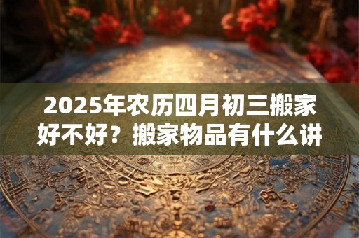 2025年农历四月初三搬家好不好？搬家物品有什么讲究？