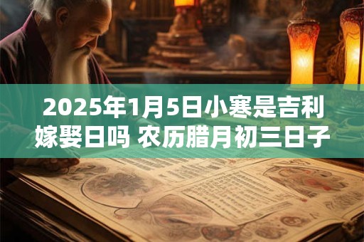 2025年1月5日小寒是吉利嫁娶日吗 农历腊月初三日子如何