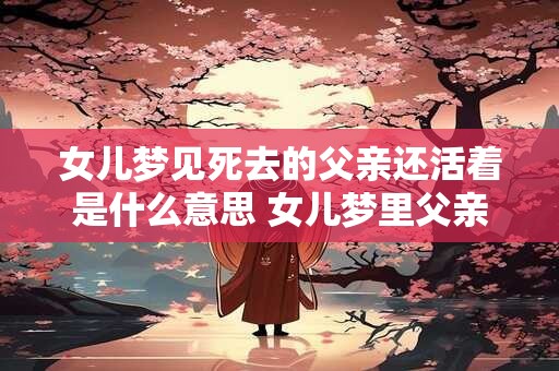 女儿梦见死去的父亲还活着是什么意思 女儿梦里父亲死而复生代表什么