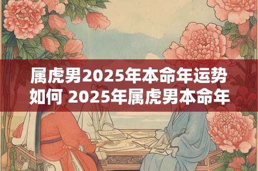 属虎男2025年本命年运势如何 2025年属虎男本命年运势如何