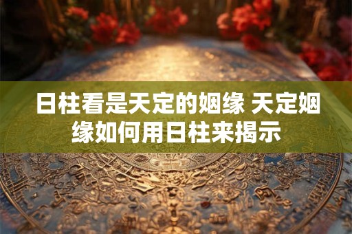 日柱看是天定的姻缘 天定姻缘如何用日柱来揭示