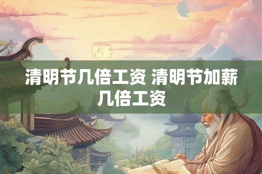 清明节几倍工资 清明节加薪几倍工资