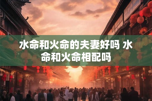 水命和火命的夫妻好吗 水命和火命相配吗