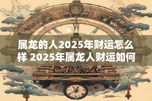 属龙的人2025年财运怎么样 2025年属龙人财运如何