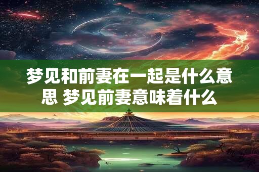 梦见和前妻在一起是什么意思 梦见前妻意味着什么 梦见和前妻在一起是什么意思 梦见前妻意味着什么