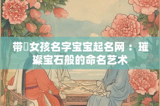 带珺女孩名字宝宝起名网 ：璀璨宝石般的命名艺术