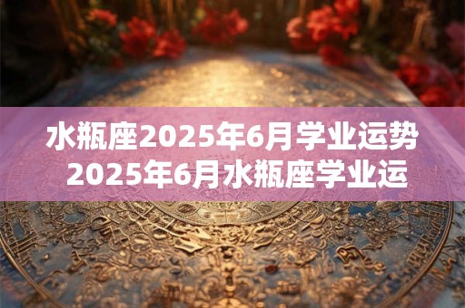 水瓶座2025年6月学业运势 2025年6月水瓶座学业运如何