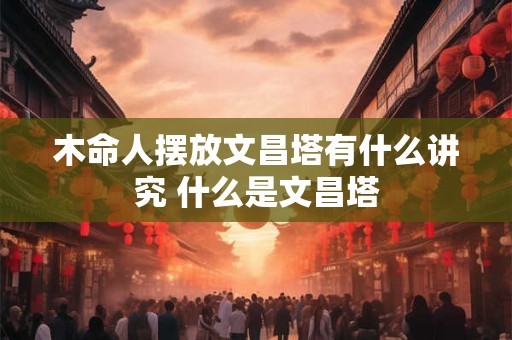 木命人摆放文昌塔有什么讲究 什么是文昌塔