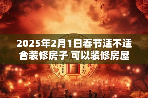 2025年2月1日春节适不适合装修房子 可以装修房屋吗