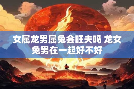 女属龙男属兔会旺夫吗 龙女兔男在一起好不好