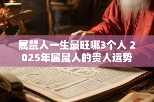 属鼠人一生最旺哪3个人 2026年属鼠人的贵人运势 属鼠人一生最旺哪3个人 2026年属鼠人的贵人运势
