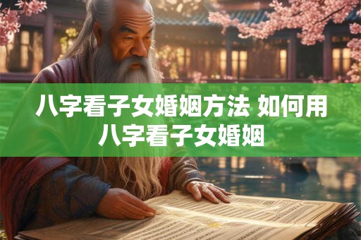 八字看子女婚姻方法 如何用八字看子女婚姻