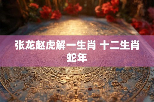 张龙赵虎解一生肖 十二生肖蛇年 张龙赵虎解一生肖 十二生肖蛇年