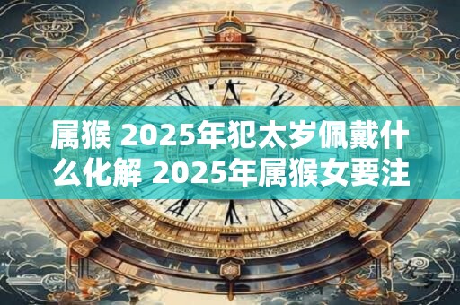 属猴 2025年犯太岁佩戴什么化解 2025年属猴女要注意什么