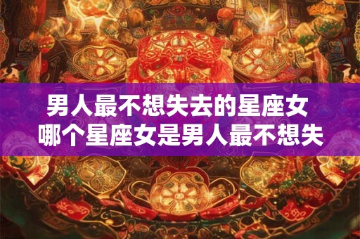 男人最不想失去的星座女 哪个星座女是男人最不想失去的