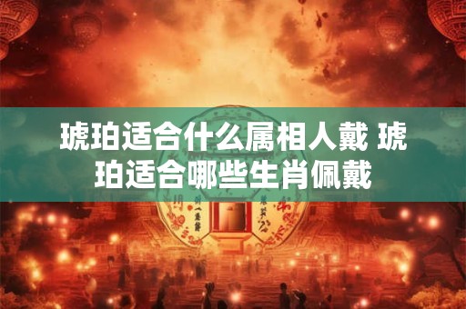 琥珀适合什么属相人戴 琥珀适合哪些生肖佩戴
