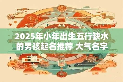 2025年小年出生五行缺水的男孩起名推荐 大气名字