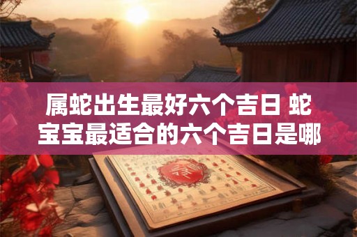 属蛇出生最好六个吉日 蛇宝宝最适合的六个吉日是哪些