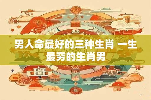 男人命最好的三种生肖 一生最穷的生肖男