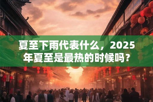 夏至下雨代表什么，2025年夏至是最热的时候吗？