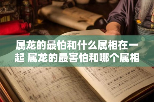 属龙的最怕和什么属相在一起 属龙的最害怕和哪个属相在一起