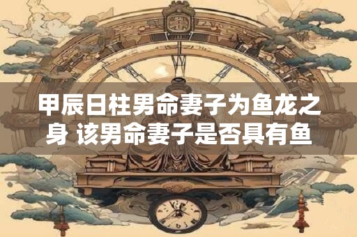 甲辰日柱男命妻子为鱼龙之身 该男命妻子是否具有鱼龙之身