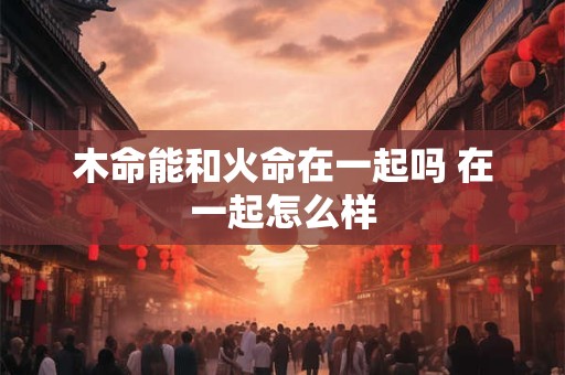 木命能和火命在一起吗 在一起怎么样