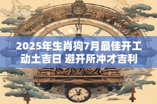 2025年生肖狗7月最佳开工动土吉日 避开所冲才吉利