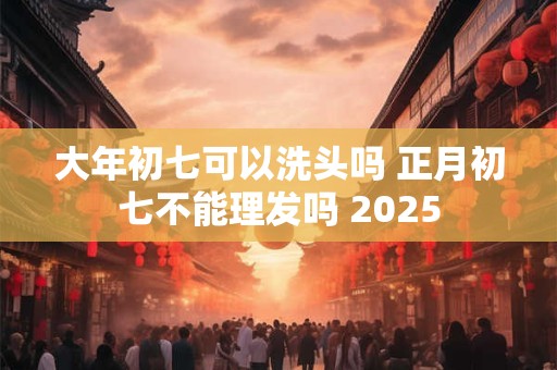 大年初七可以洗头吗 正月初七不能理发吗 2025