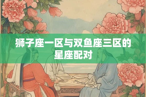 狮子座一区与双鱼座三区的星座配对
