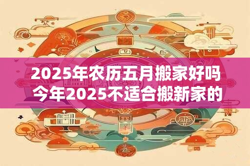 2025年农历五月搬家好吗 今年2025不适合搬新家的生肖