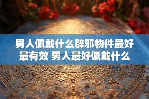男人佩戴什么辟邪物件最好最有效 男人最好佩戴什么辟邪物件