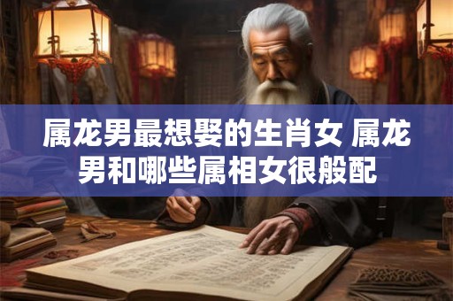 属龙男最想娶的生肖女 属龙男和哪些属相女很般配