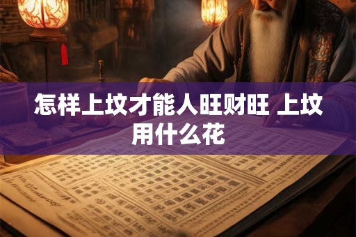 怎样上坟才能人旺财旺 上坟用什么花