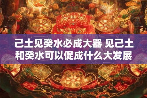 己土见癸水必成大器 见己土和癸水可以促成什么大发展