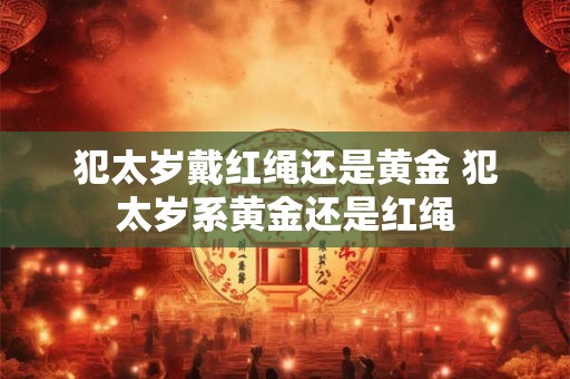 犯太岁戴红绳还是黄金 犯太岁系黄金还是红绳