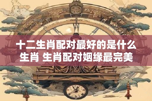 十二生肖配对最好的是什么生肖 生肖配对姻缘最完美