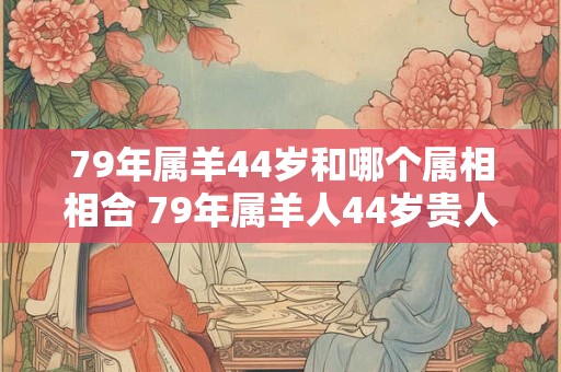 79年属羊44岁和哪个属相相合 79年属羊人44岁贵人属相是谁