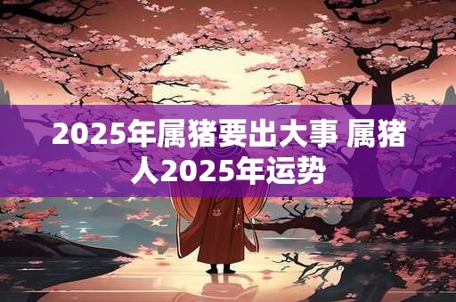 2025年属猪要出大事 属猪人2025年运势 2025年属猪要出大事 属猪人2025年运势