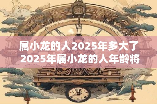 属小龙的人2025年多大了 2025年属小龙的人年龄将达到多少