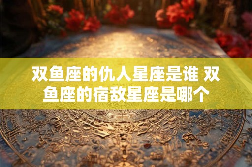 双鱼座的仇人星座是谁 双鱼座的宿敌星座是哪个