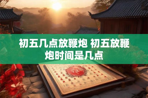 初五几点放鞭炮 初五放鞭炮时间是几点