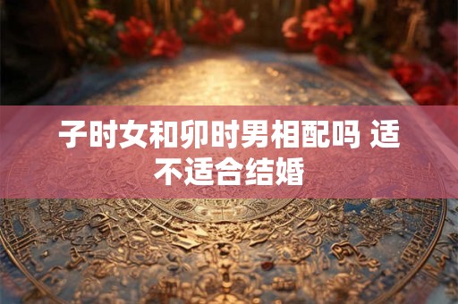 子时女和卯时男相配吗 适不适合结婚