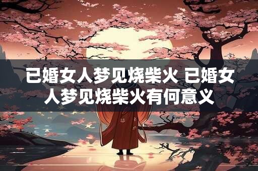 已婚女人梦见烧柴火 已婚女人梦见烧柴火有何意义