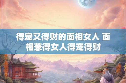 得宠又得财的面相女人 面相兼得女人得宠得财