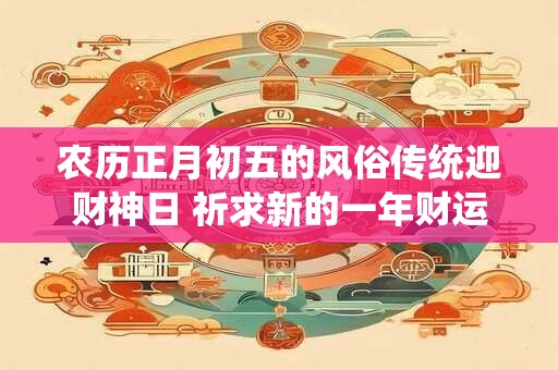 农历正月初五的风俗传统迎财神日 祈求新的一年财运亨通！