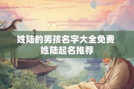 姓陆的男孩名字大全免费 姓陆起名推荐 姓陆的男孩名字大全免费 姓陆起名推荐