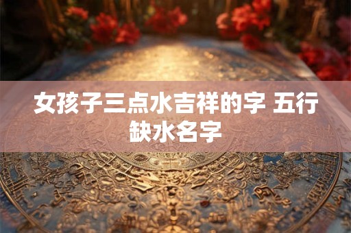 女孩子三点水吉祥的字 五行缺水名字