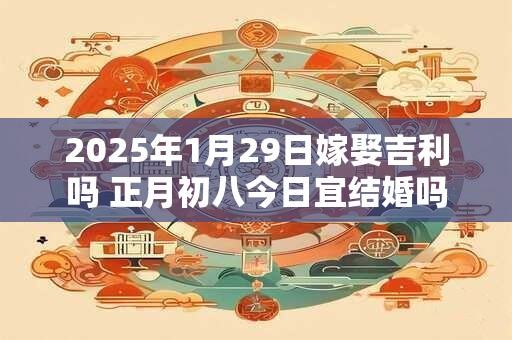 2025年1月29日嫁娶吉利吗 正月初八今日宜结婚吗