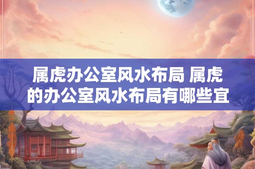 属虎办公室风水布局 属虎的办公室风水布局有哪些宜忌之处